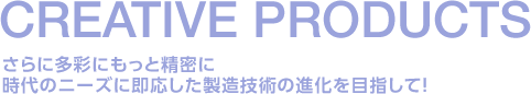 さらに多彩にもっと精密に時代のニーズに即応した製造技術の進化を目指して！